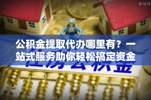 一站式公积金提取代办哪里有？一站式服务助你轻松搞定资金难题
