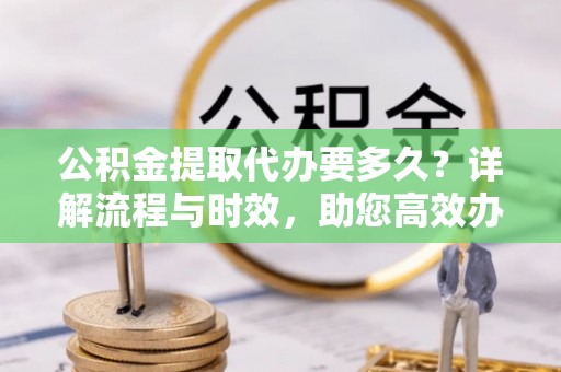 一站式公积金提取代办要多久？详解流程与时效，助您高效办理