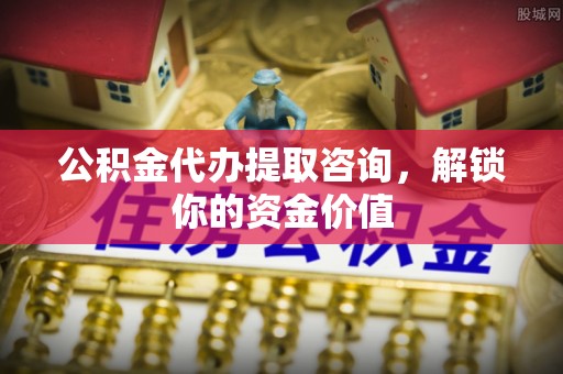 一站式公积金代办提取咨询，解锁你的资金价值