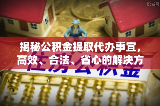 一站式揭秘公积金提取代办事宜，高效、合法、省心的解决方案